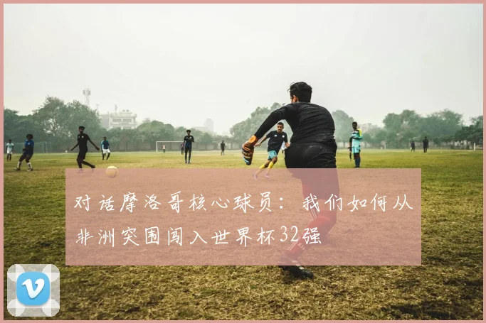 对话摩洛哥核心球员:我们如何从非洲突围闯入世界杯32强