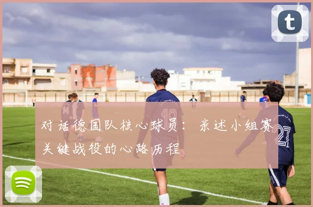 对话德国队核心球员:亲述小组赛关键战役的心路历程