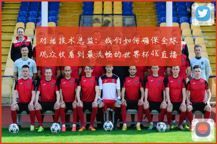 对话技术总监：我们如何确保全球观众收看到最流畅的世界杯4K直播