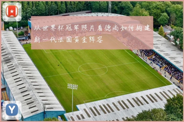 从世界杯冠军照片看德尚如何构建新一代法国黄金阵容