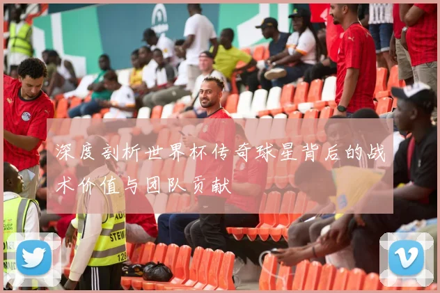 深度剖析世界杯传奇球星背后的战术价值与团队贡献