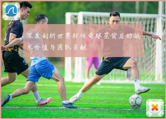 深度剖析世界杯传奇球星背后的战术价值与团队贡献