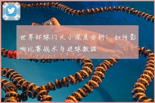 世界杯球门大小深度分析:如何影响比赛战术与进球数据