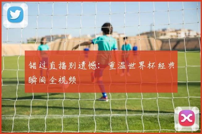 错过直播别遗憾：重温世界杯经典瞬间全视频