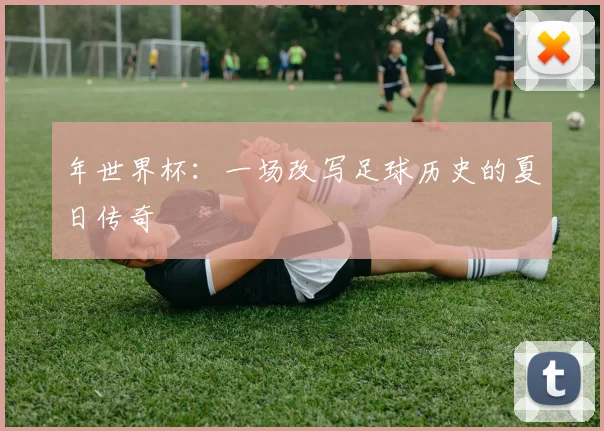 年世界杯:一场改写足球历史的夏日传奇