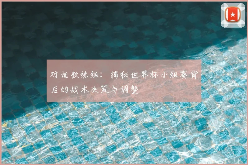对话教练组:揭秘世界杯小组赛背后的战术决策与调整