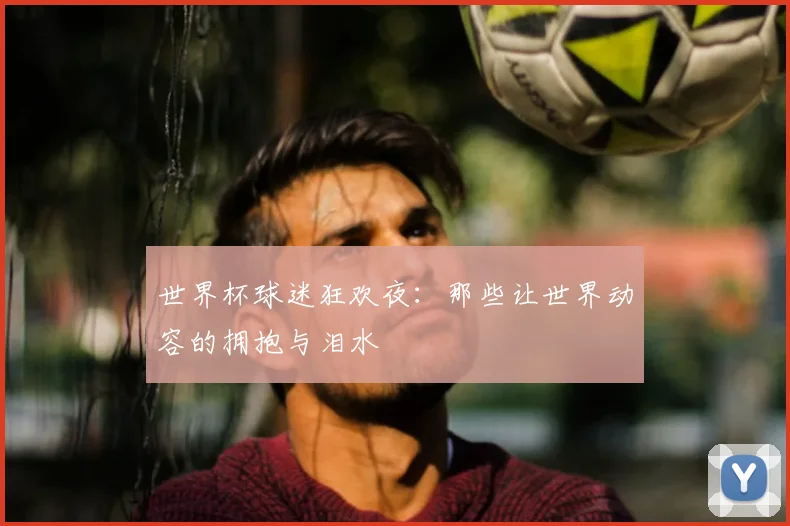 世界杯球迷狂欢夜:那些让世界动容的拥抱与泪水