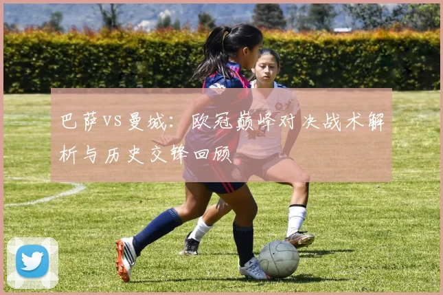 巴萨vs曼城：欧冠巅峰对决战术解析与历史交锋回顾