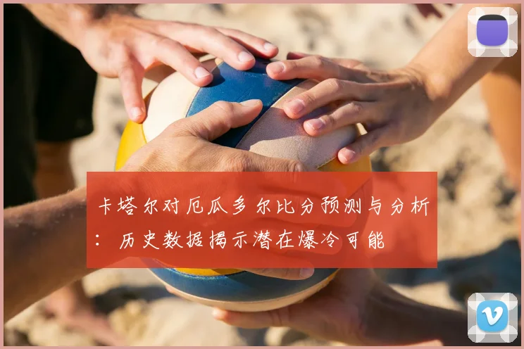 卡塔尔对厄瓜多尔比分预测与分析：历史数据揭示潜在爆冷可能