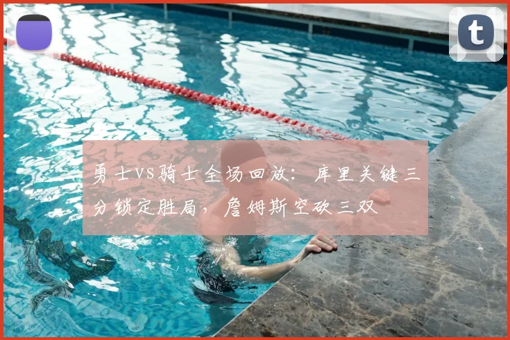 勇士vs骑士全场回放：库里关键三分锁定胜局，詹姆斯空砍三双