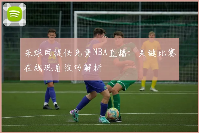 来球网提供免费NBA直播:关键比赛在线观看技巧解析