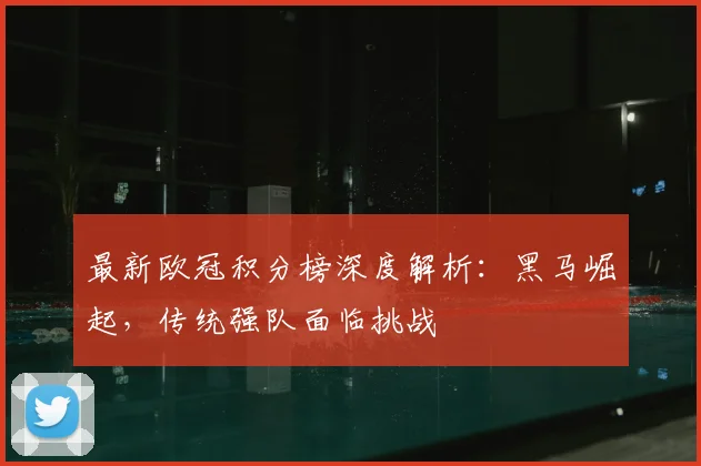 最新欧冠积分榜深度解析：黑马崛起，传统强队面临挑战