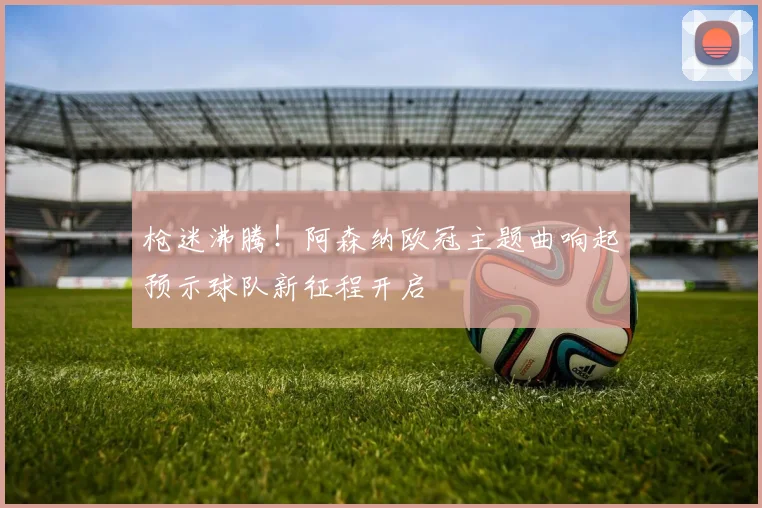 枪迷沸腾！阿森纳欧冠主题曲响起预示球队新征程开启