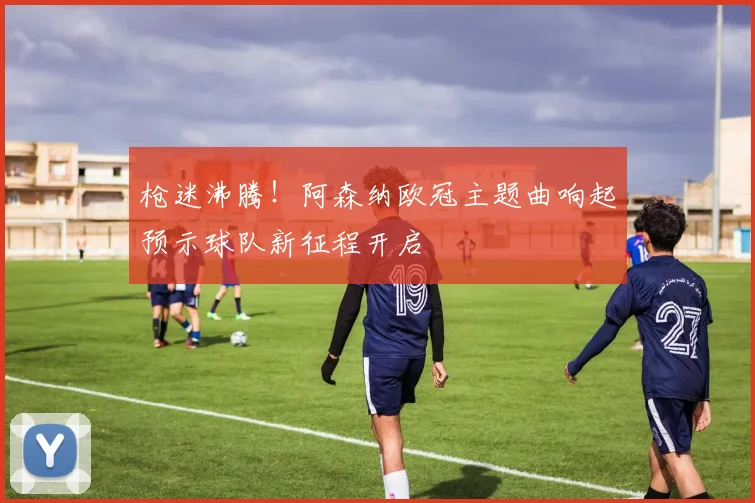 枪迷沸腾！阿森纳欧冠主题曲响起预示球队新征程开启