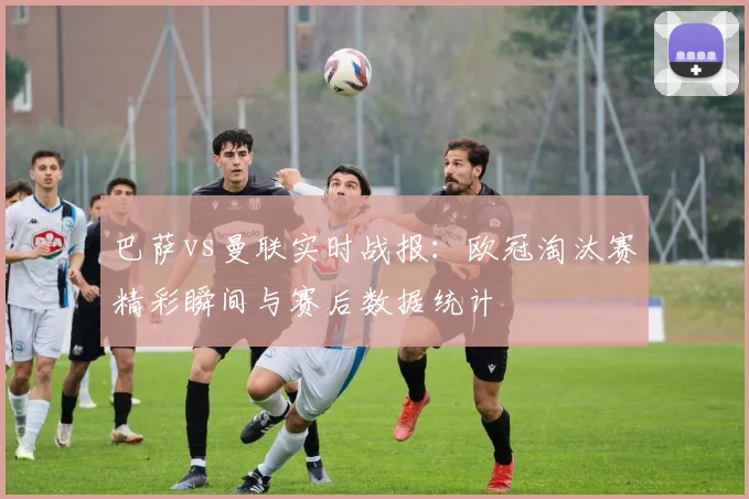 巴萨vs曼联实时战报：欧冠淘汰赛精彩瞬间与赛后数据统计